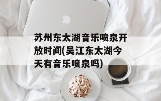苏州东太湖音乐喷泉开放时间(吴江东太湖今天有音乐喷泉吗)