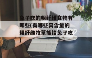 兔子吃的粗纤维食物有哪些(有哪些高含量的粗纤维牧草能给兔子吃)