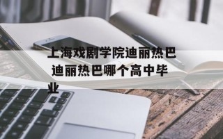 上海戏剧学院迪丽热巴 迪丽热巴哪个高中毕业