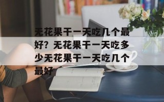 无花果干一天吃几个最好？无花果干一天吃多少无花果干一天吃几个最好