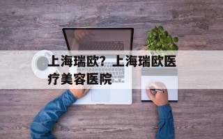 上海瑞欧？上海瑞欧医疗美容医院