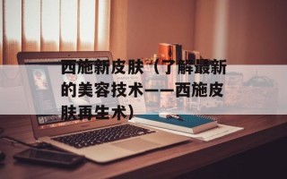 西施新皮肤（了解最新的美容技术——西施皮肤再生术）
