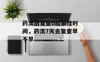 药流后复查b超最佳时间，药流7天去复查早不早