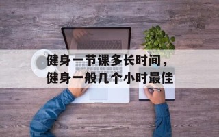 健身一节课多长时间，健身一般几个小时最佳