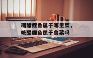 糖醋鲤鱼属于哪里菜，糖醋鲤鱼属于鲁菜吗