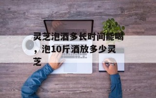 灵芝泡酒多长时间能喝，泡10斤酒放多少灵芝