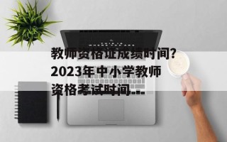 教师资格证成绩时间？2023年中小学教师资格考试时间