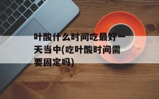 叶酸什么时间吃最好一天当中(吃叶酸时间需要固定吗)