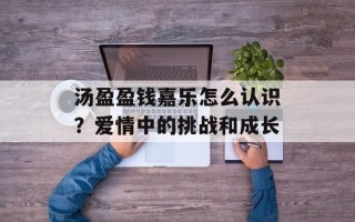 汤盈盈钱嘉乐怎么认识？爱情中的挑战和成长