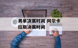 男单决赛时间 阿尔卡拉斯决赛时间