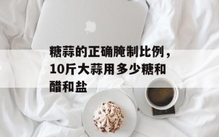 糖蒜的正确腌制比例，10斤大蒜用多少糖和醋和盐