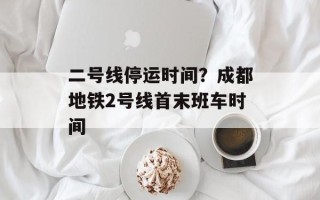 二号线停运时间？成都地铁2号线首末班车时间