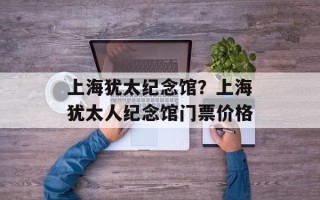 上海犹太纪念馆？上海犹太人纪念馆门票价格