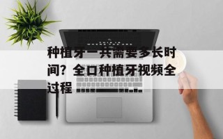 种植牙一共需要多长时间？全口种植牙视频全过程