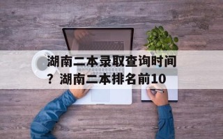 湖南二本录取查询时间？湖南二本排名前10
