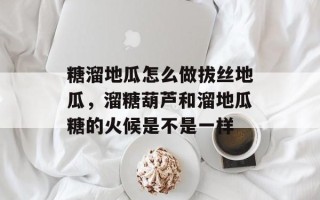 糖溜地瓜怎么做拔丝地瓜，溜糖葫芦和溜地瓜糖的火候是不是一样