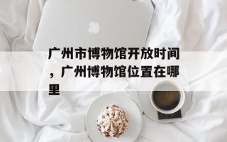 广州市博物馆开放时间，广州博物馆位置在哪里
