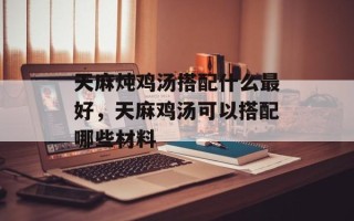 天麻炖鸡汤搭配什么最好，天麻鸡汤可以搭配哪些材料