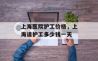 上海医院护工价格，上海请护工多少钱一天