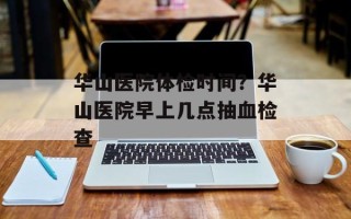 华山医院体检时间？华山医院早上几点抽血检查