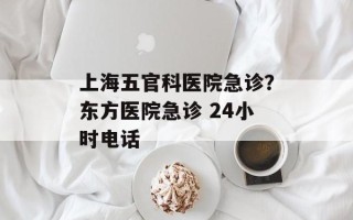 上海五官科医院急诊？东方医院急诊 24小时电话