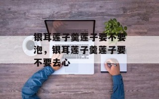 银耳莲子羹莲子要不要泡，银耳莲子羹莲子要不要去心