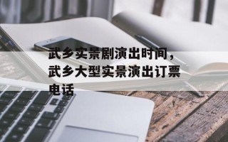 武乡实景剧演出时间，武乡大型实景演出订票电话