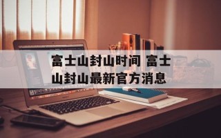 富士山封山时间 富士山封山最新官方消息