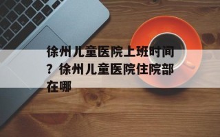 徐州儿童医院上班时间？徐州儿童医院住院部在哪