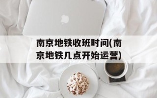 南京地铁收班时间(南京地铁几点开始运营)