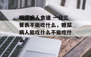 糖尿病人食谱 一日三餐表不能吃什么，糖尿病人能吃什么不能吃什么