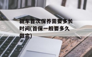 新车首次保养需要多长时间(首保一般要多久做完)
