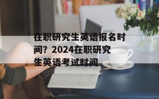 在职研究生英语报名时间？2024在职研究生英语考试时间
