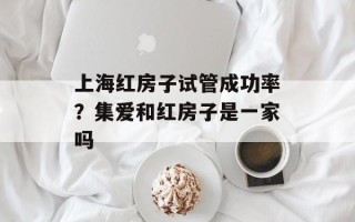 上海红房子试管成功率？集爱和红房子是一家吗