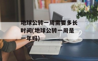 地球公转一周需要多长时间(地球公转一周是一年吗)