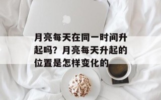 月亮每天在同一时间升起吗？月亮每天升起的位置是怎样变化的