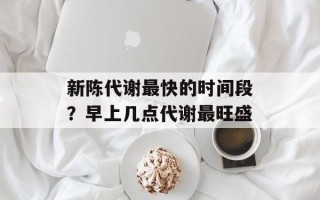 新陈代谢最快的时间段？早上几点代谢最旺盛