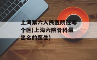 上海第六人民医院在哪个区(上海六院骨科最出名的医生)