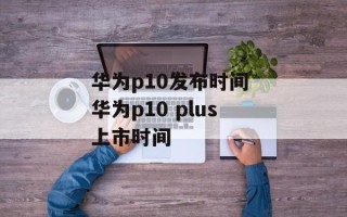 华为p10发布时间 华为p10 plus上市时间