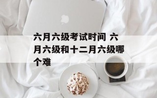 六月六级考试时间 六月六级和十二月六级哪个难
