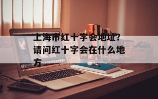 上海市红十字会地址？请问红十字会在什么地方