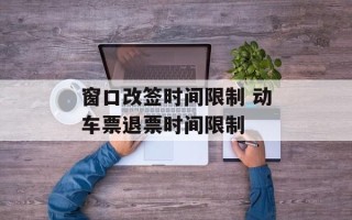 窗口改签时间限制 动车票退票时间限制