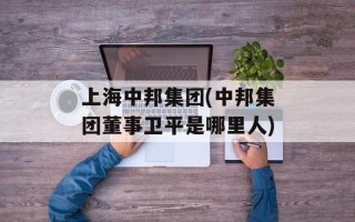 上海中邦集团(中邦集团董事卫平是哪里人)