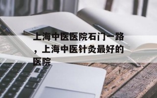 上海中医医院石门一路，上海中医针灸最好的医院