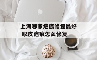 上海哪家疤痕修复最好 眼皮疤痕怎么修复