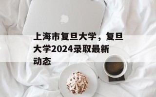 上海市复旦大学，复旦大学2024录取最新动态