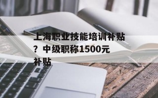 上海职业技能培训补贴？中级职称1500元补贴