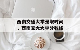 西南交通大学录取时间，西南交大大学分数线