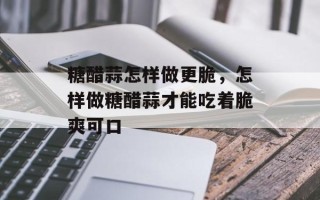 糖醋蒜怎样做更脆，怎样做糖醋蒜才能吃着脆爽可口