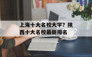 上海十大名校大学？陕西十大名校最新排名